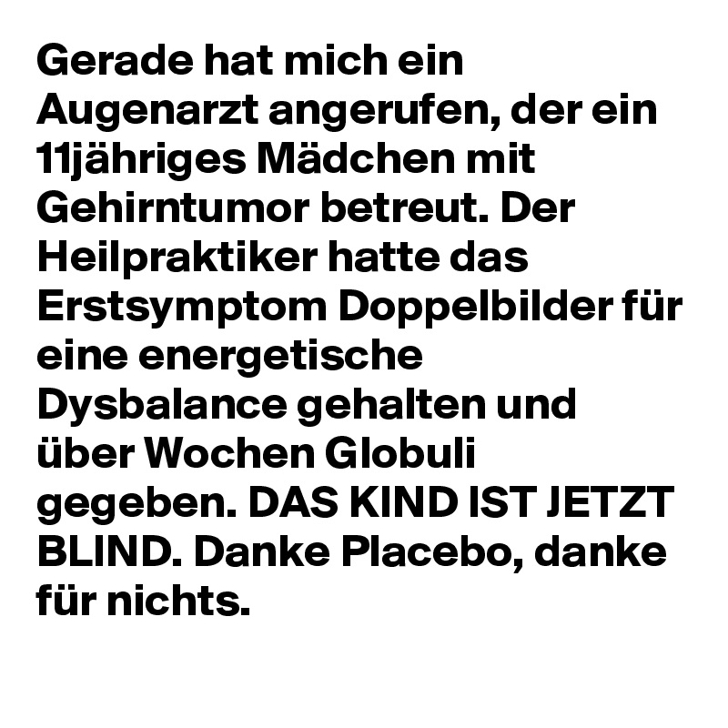 Gerade hat mich ein Augenarzt angerufen, der ein 11jähriges Mädchen mit Gehirntumor betreut. Der Heilpraktiker hatte das Erstsymptom Doppelbilder für eine energetische Dysbalance gehalten und über Wochen Globuli gegeben. DAS KIND IST JETZT BLIND. Danke Placebo, danke für nichts.