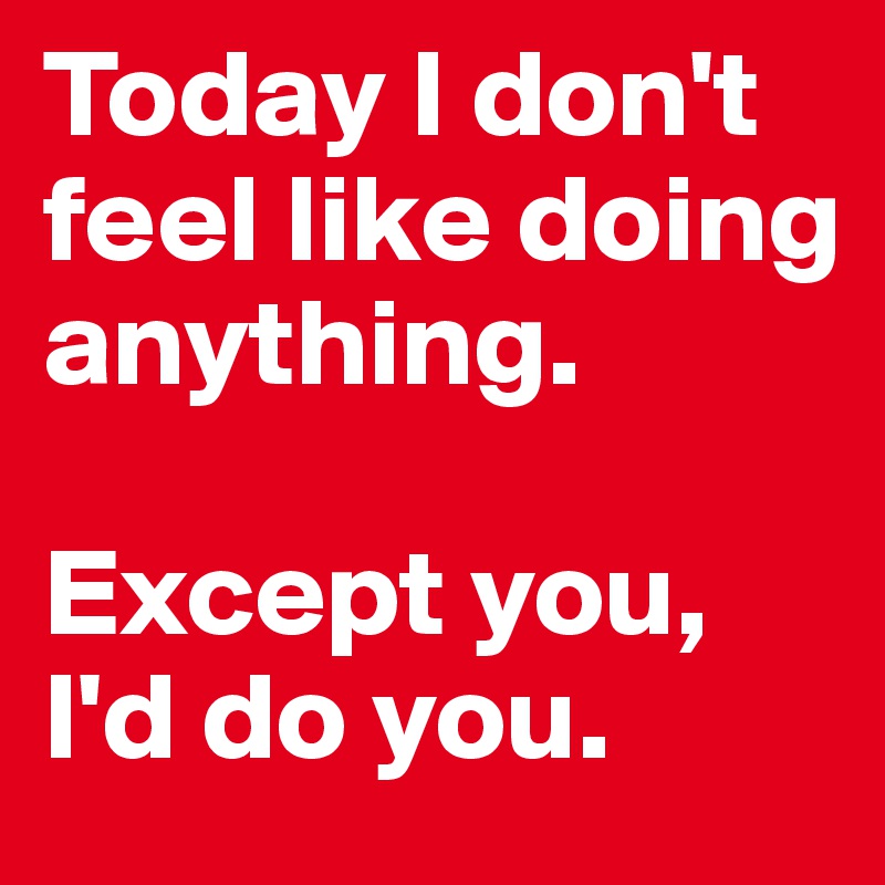 Today I don't feel like doing anything.

Except you, I'd do you.