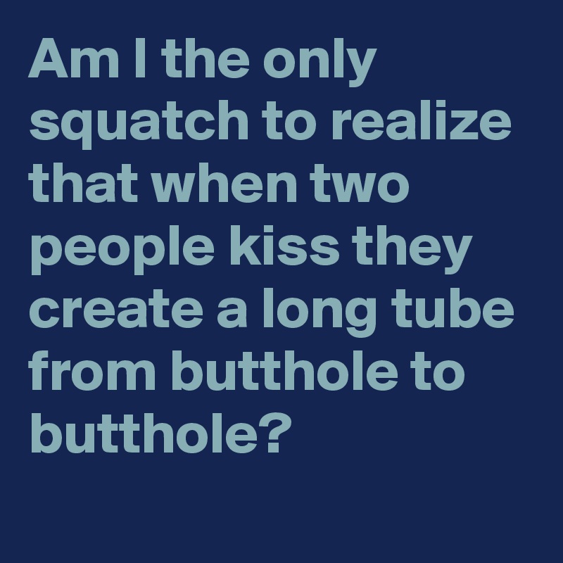 Am I the only squatch to realize that when two people kiss they create a long tube from butthole to butthole?