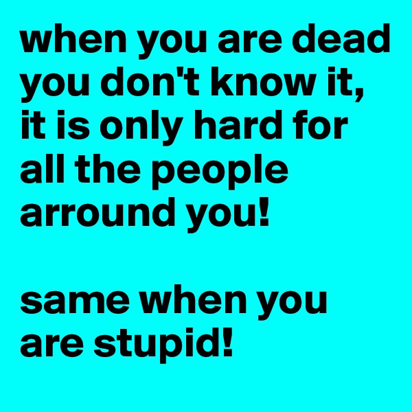 when you are dead you don't know it, it is only hard for all the people arround you!

same when you are stupid!