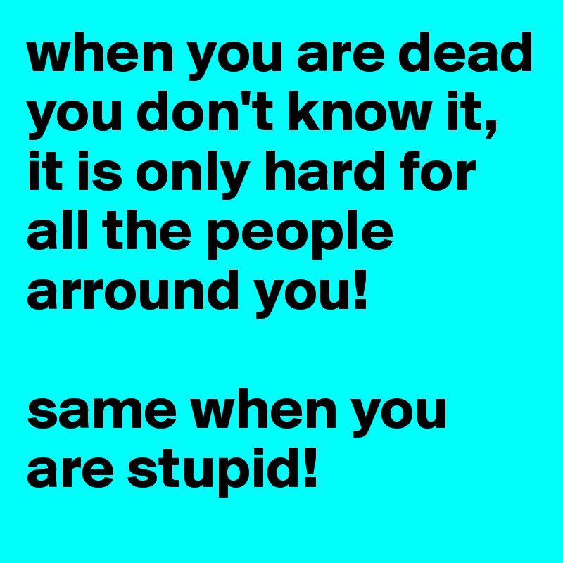 when you are dead you don't know it, it is only hard for all the people arround you!

same when you are stupid!