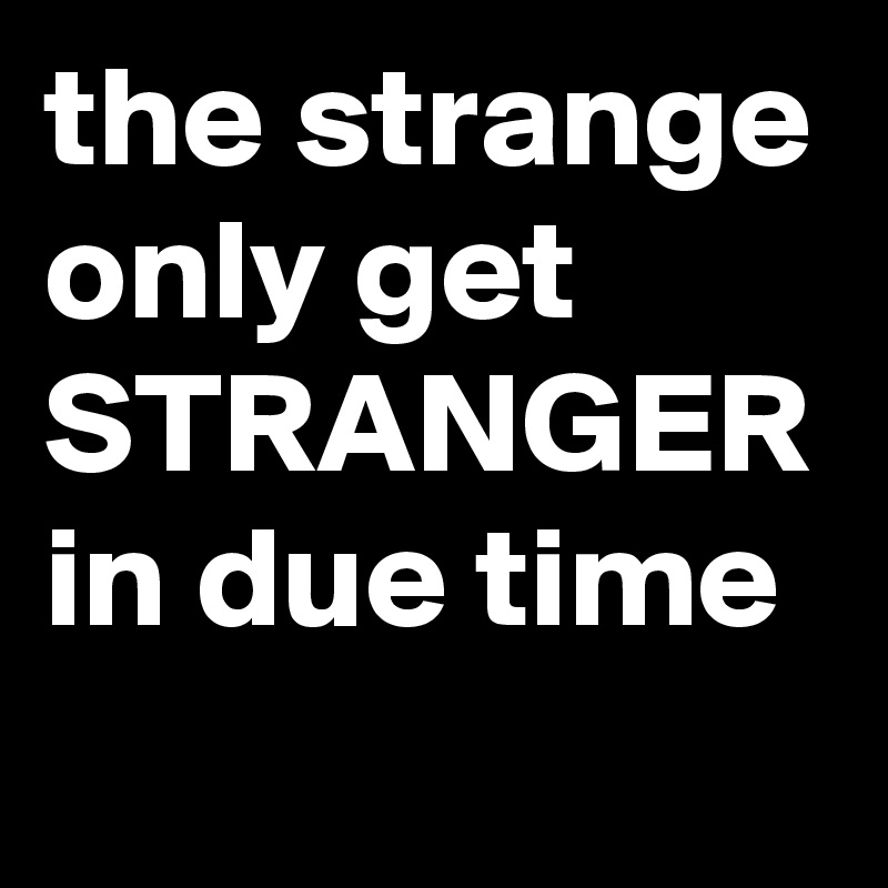 the strange only get STRANGER in due time
