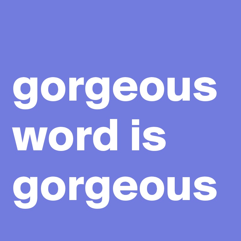 
gorgeous word is gorgeous