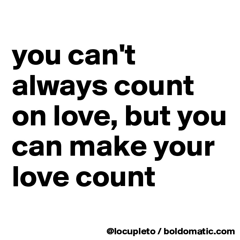 
you can't always count on love, but you can make your love count
