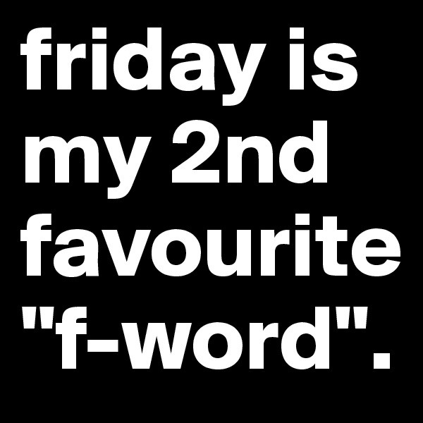 friday is my 2nd favourite "f-word".