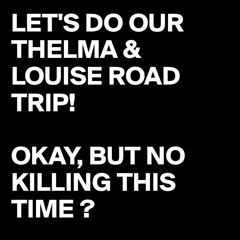 LET'S DO OUR THELMA & LOUISE ROAD TRIP!

OKAY, BUT NO KILLING THIS TIME ?