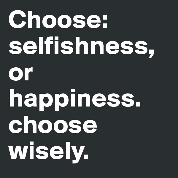 Choose: selfishness, or happiness. choose wisely.  