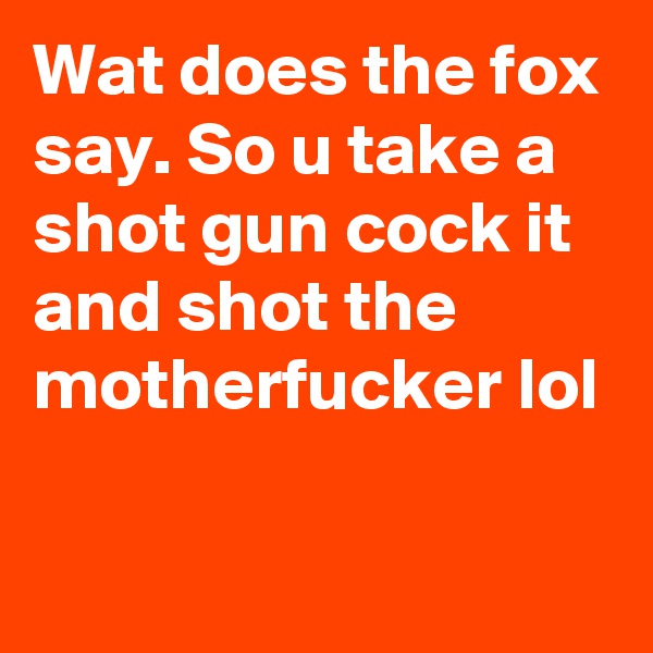 Wat does the fox say. So u take a shot gun cock it and shot the motherfucker lol
