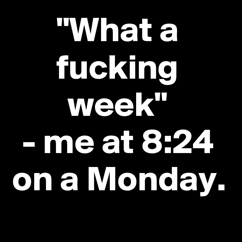 "What a fucking week"
- me at 8:24 on a Monday.