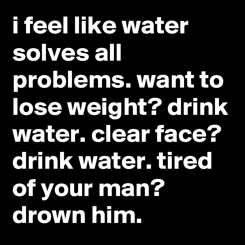 i feel like water solves all problems. want to lose weight? drink water. clear face? drink water. tired of your man? drown him.