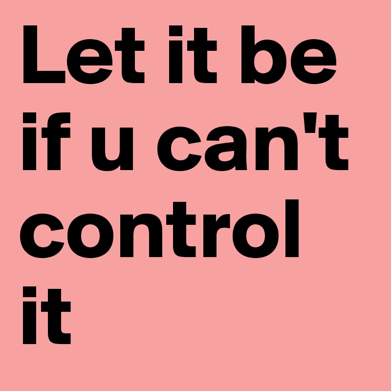 Let it be if u can't
control it