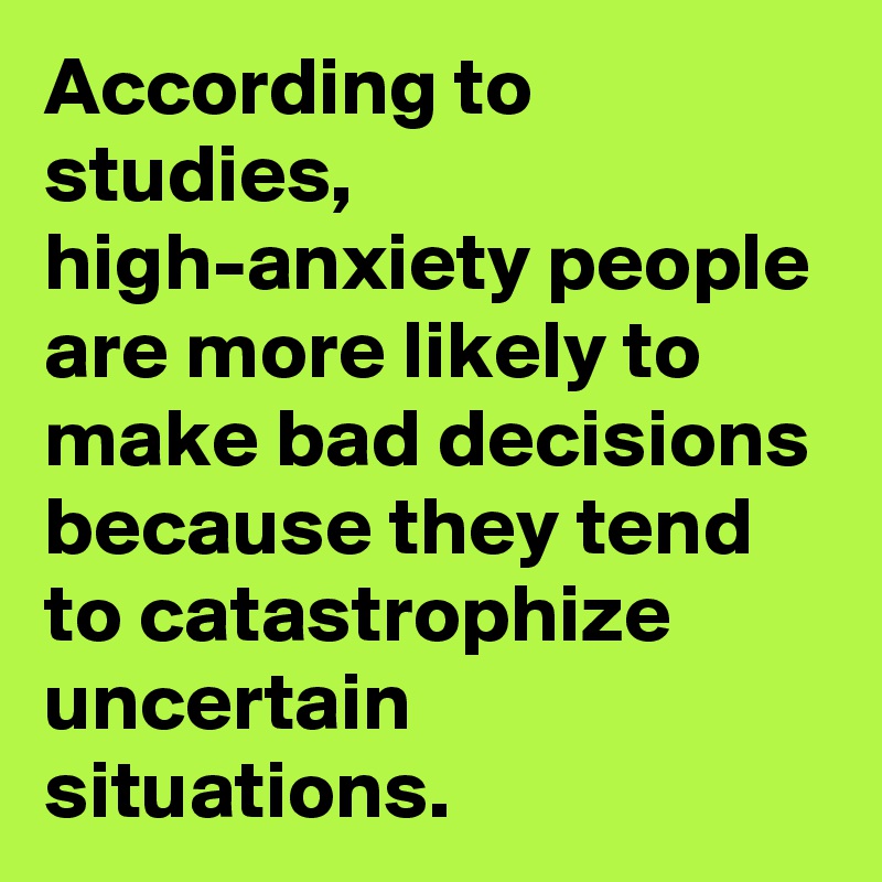According to studies, high-anxiety people are more likely to make bad decisions because they tend to catastrophize uncertain situations.