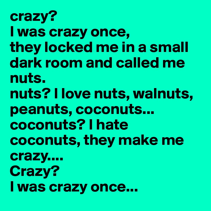 crazy? 
I was crazy once, 
they locked me in a small dark room and called me nuts.
nuts? I love nuts, walnuts, peanuts, coconuts... 
coconuts? I hate coconuts, they make me crazy.... 
Crazy? 
I was crazy once...