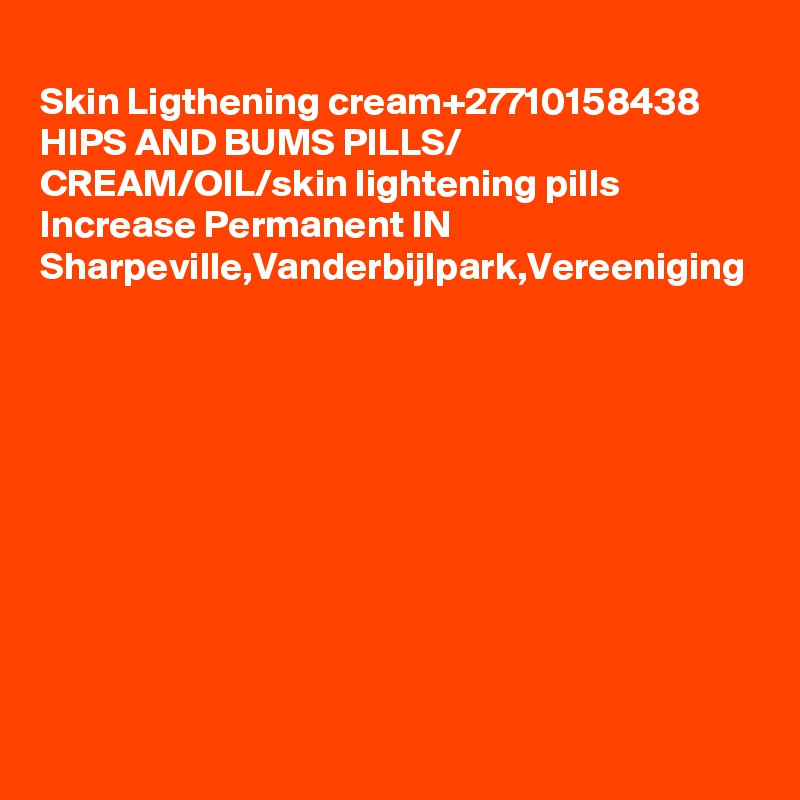 	
Skin Ligthening cream+27710158438
HIPS AND BUMS PILLS/ CREAM/OIL/skin lightening pills Increase Permanent IN Sharpeville,Vanderbijlpark,Vereeniging