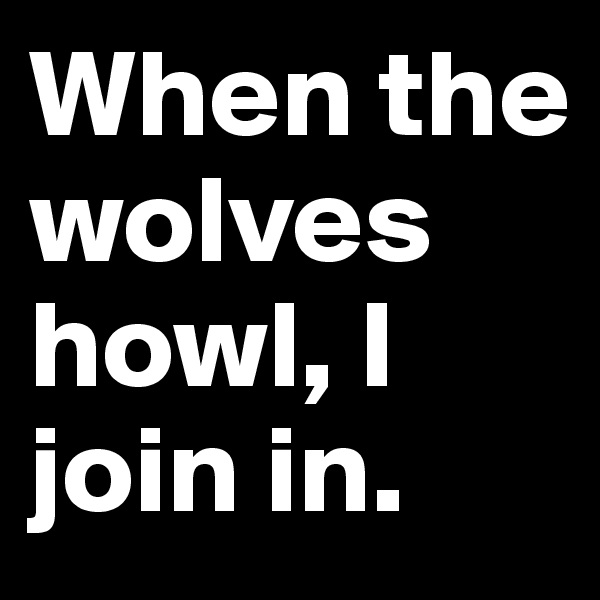 When the wolves howl, I join in.