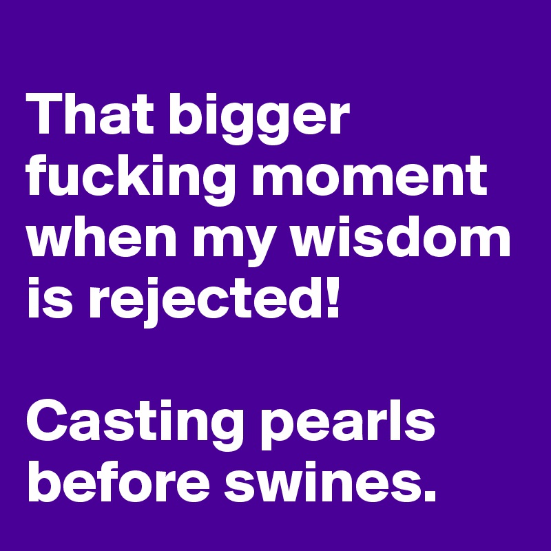 
That bigger fucking moment when my wisdom is rejected! 

Casting pearls before swines.