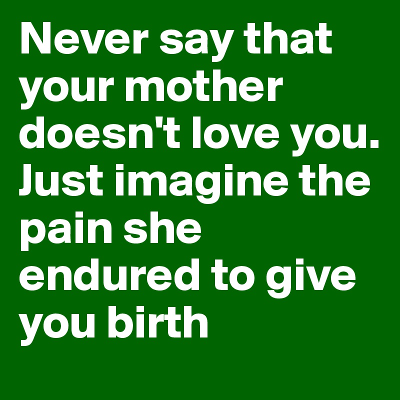 Never say that your mother doesn't love you. Just imagine the pain she endured to give you birth