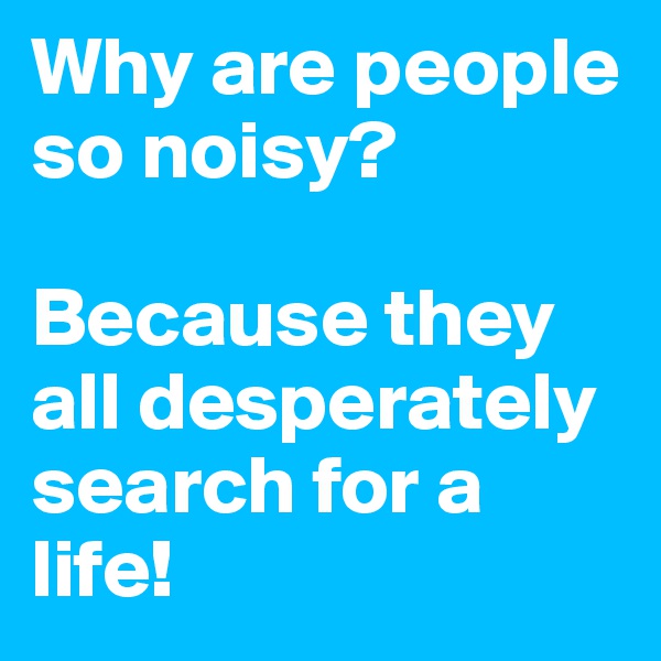 Why are people so noisy? 

Because they all desperately search for a life!