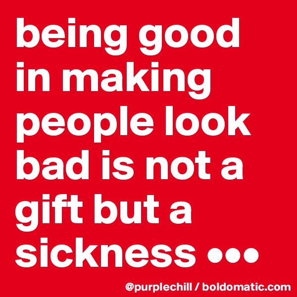 being good in making people look bad is not a gift but a sickness •••