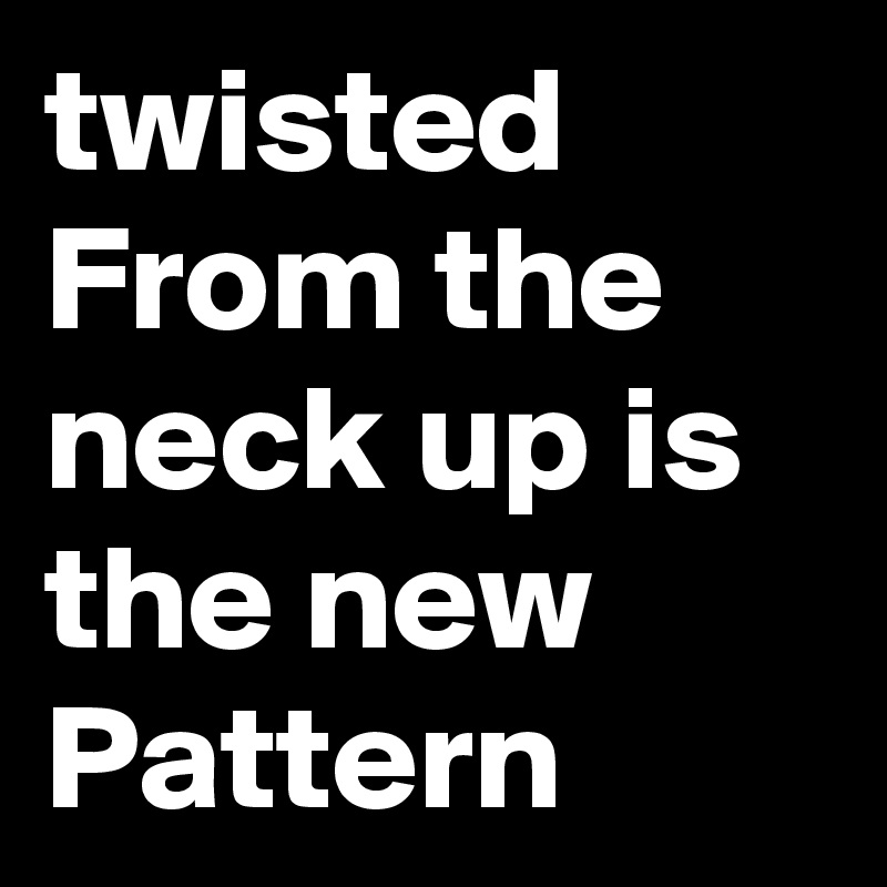 twisted From the neck up is the new Pattern 