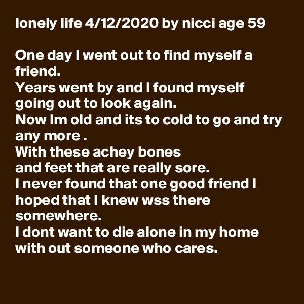 lonely life 4/12/2020 by nicci age 59

One day I went out to find myself a friend.
Years went by and I found myself going out to look again.
Now Im old and its to cold to go and try any more .
With these achey bones 
and feet that are really sore.
I never found that one good friend I hoped that I knew wss there somewhere.
I dont want to die alone in my home with out someone who cares.

