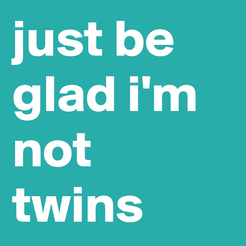 just be glad i'm not twins