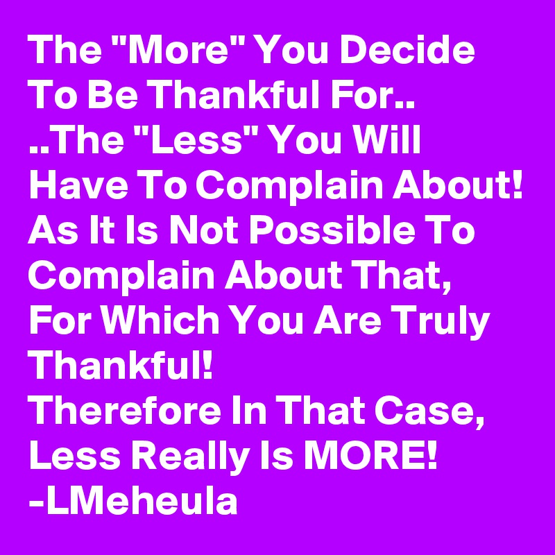 The "More" You Decide To Be Thankful For..
..The "Less" You Will Have To Complain About! As It Is Not Possible To Complain About That, For Which You Are Truly Thankful!
Therefore In That Case, Less Really Is MORE!
-LMeheula 