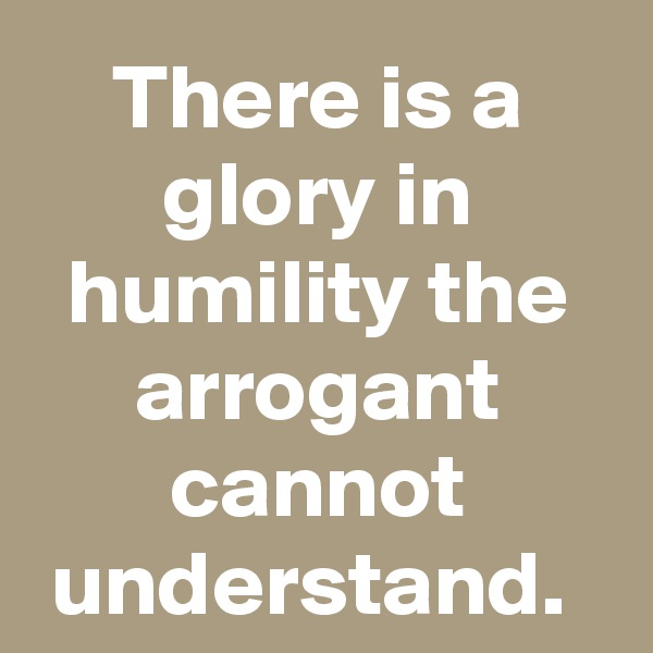 There is a glory in humility the arrogant cannot understand. 