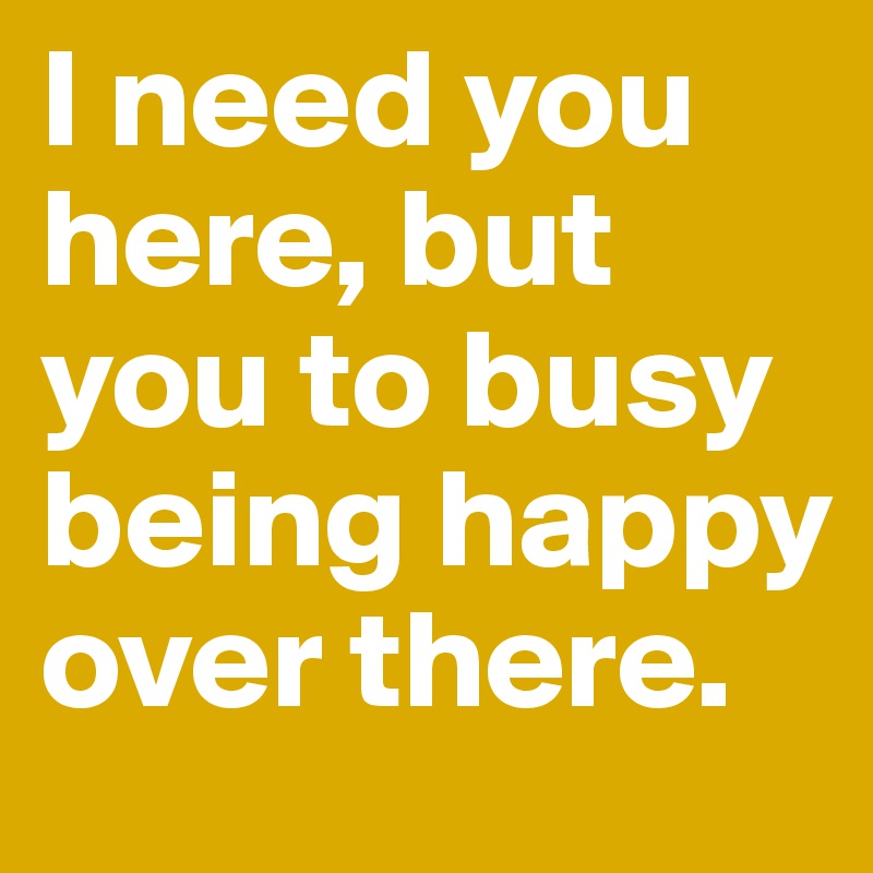 I need you here, but you to busy being happy over there.