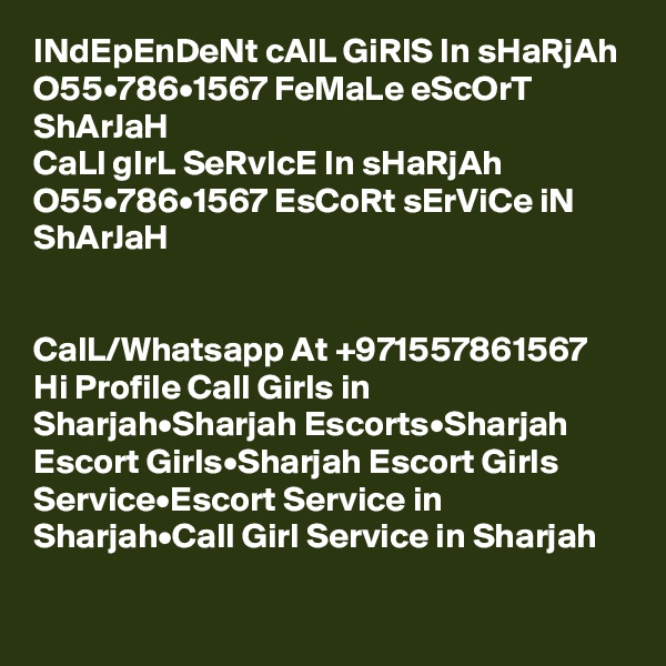 INdEpEnDeNt cAlL GiRlS In sHaRjAh O55•786•1567 FeMaLe eScOrT ShArJaH
CaLl gIrL SeRvIcE In sHaRjAh O55•786•1567 EsCoRt sErViCe iN ShArJaH


CalL/Whatsapp At +971557861567 Hi Profile Call Girls in Sharjah•Sharjah Escorts•Sharjah Escort Girls•Sharjah Escort Girls Service•Escort Service in Sharjah•Call Girl Service in Sharjah

