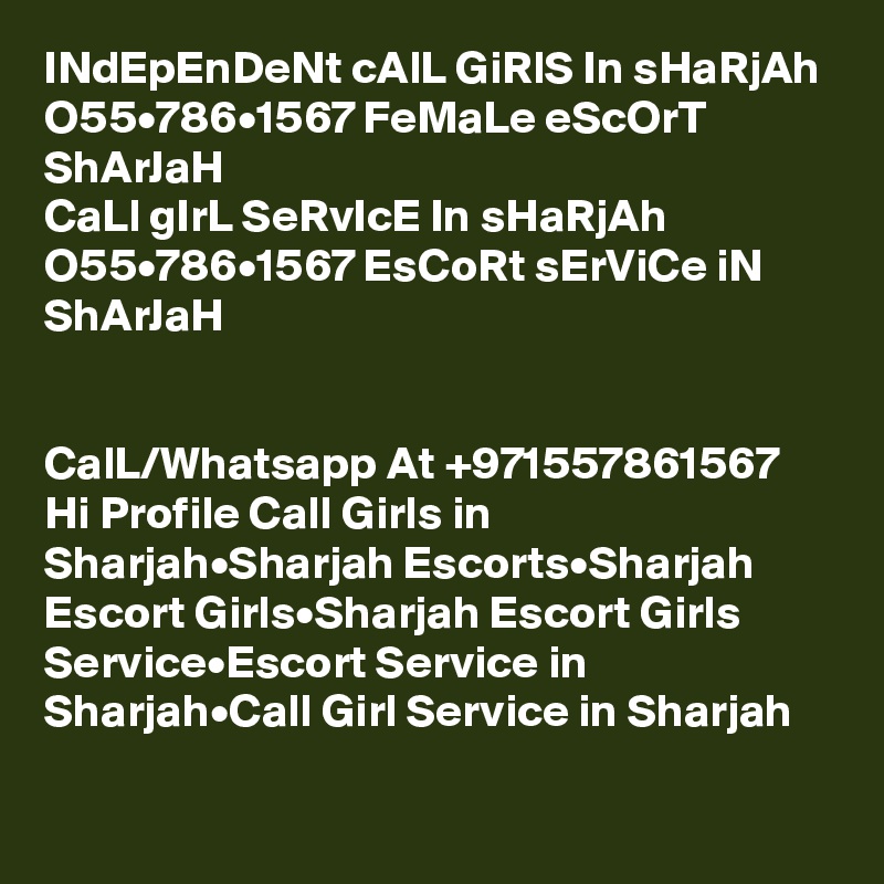 INdEpEnDeNt cAlL GiRlS In sHaRjAh O55•786•1567 FeMaLe eScOrT ShArJaH
CaLl gIrL SeRvIcE In sHaRjAh O55•786•1567 EsCoRt sErViCe iN ShArJaH


CalL/Whatsapp At +971557861567 Hi Profile Call Girls in Sharjah•Sharjah Escorts•Sharjah Escort Girls•Sharjah Escort Girls Service•Escort Service in Sharjah•Call Girl Service in Sharjah

