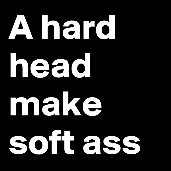 A hard head make soft ass