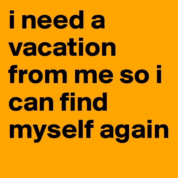 i need a vacation from me so i can find myself again