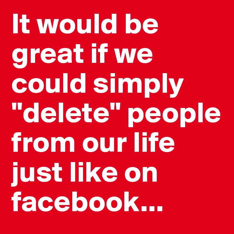It would be great if we could simply "delete" people from our life just like on facebook...