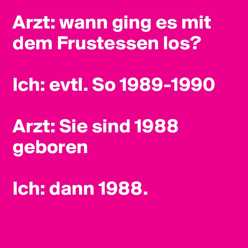 Arzt: wann ging es mit dem Frustessen los?

Ich: evtl. So 1989-1990

Arzt: Sie sind 1988 geboren

Ich: dann 1988.
