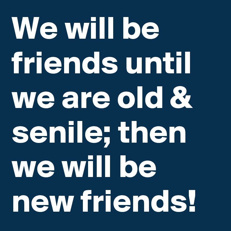 We will be friends until we are old & senile; then we will be new friends!