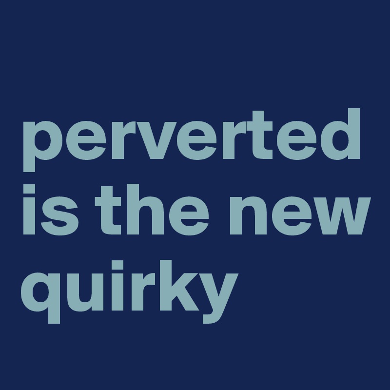 
perverted is the new quirky