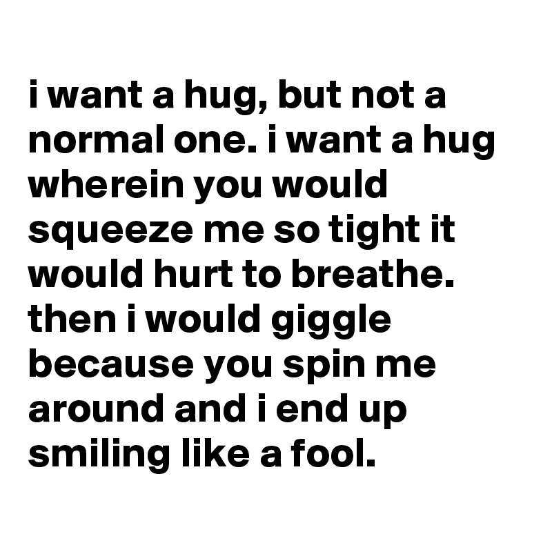 
i want a hug, but not a normal one. i want a hug wherein you would squeeze me so tight it would hurt to breathe. then i would giggle because you spin me around and i end up smiling like a fool.

