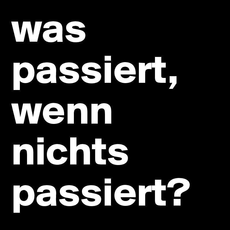 was passiert, wenn nichts passiert?