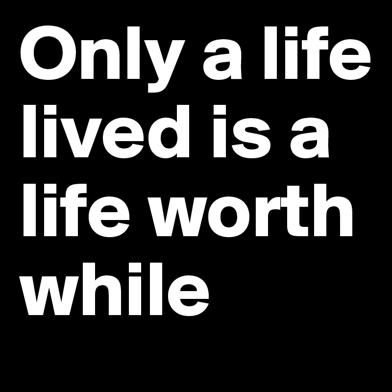 Only a life lived is a life worth while