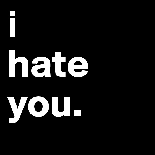i 
hate
you. 