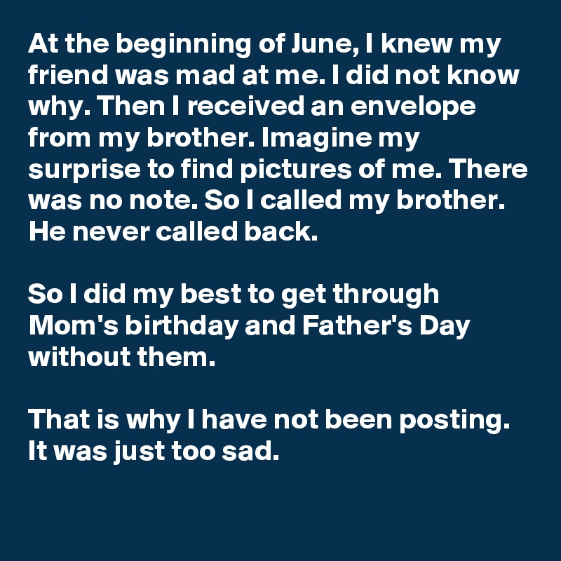 At the beginning of June, I knew my friend was mad at me. I did not know why. Then I received an envelope from my brother. Imagine my surprise to find pictures of me. There was no note. So I called my brother. He never called back.

So I did my best to get through Mom's birthday and Father's Day without them.

That is why I have not been posting. It was just too sad.

