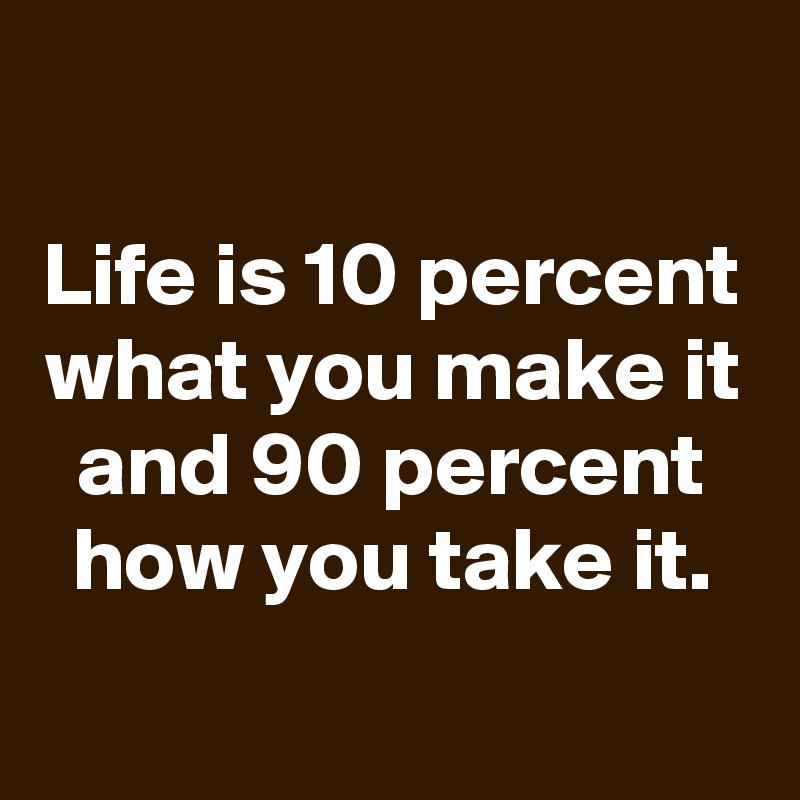 

Life is 10 percent what you make it
and 90 percent how you take it.

