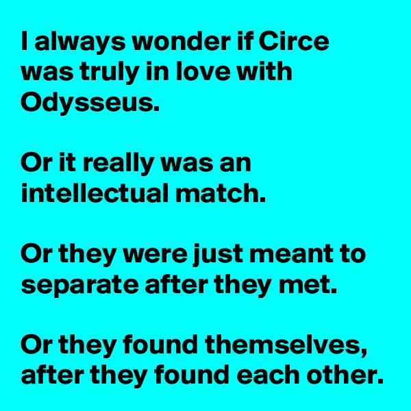 I always wonder if Circe was truly in love with Odysseus.

Or it really was an intellectual match.

Or they were just meant to separate after they met.

Or they found themselves, after they found each other.