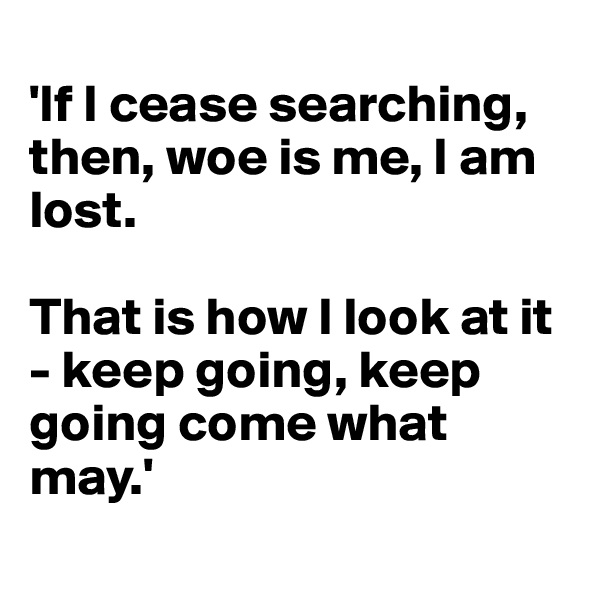 
'If I cease searching, then, woe is me, I am lost. 

That is how I look at it - keep going, keep going come what may.'

