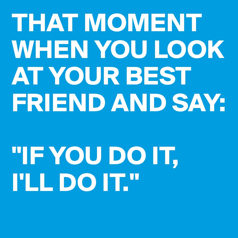 THAT MOMENT WHEN YOU LOOK AT YOUR BEST FRIEND AND SAY:

"IF YOU DO IT,
I'LL DO IT."