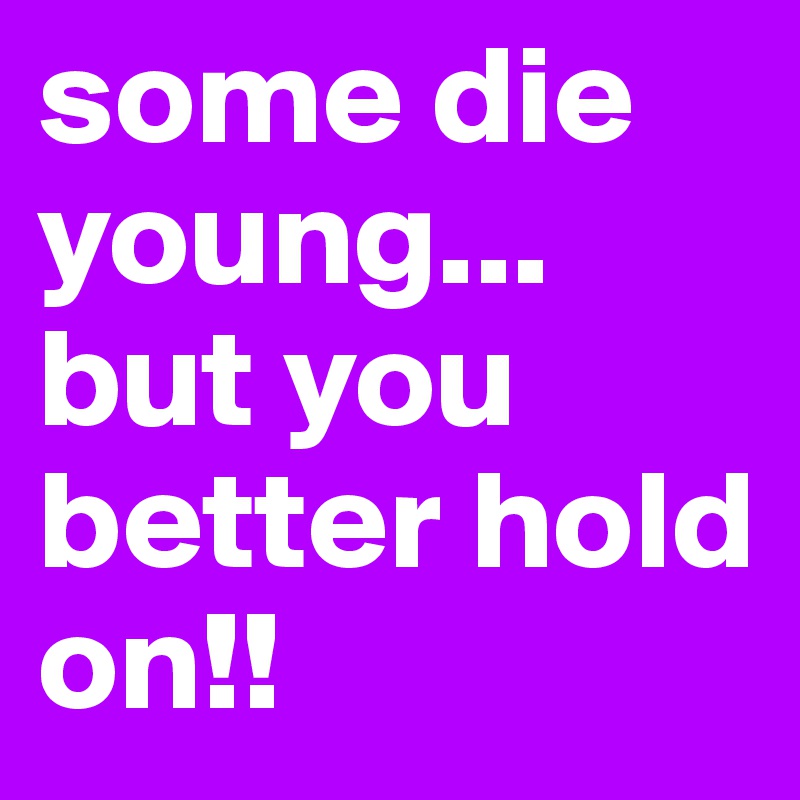 some die young... but you better hold on!!
