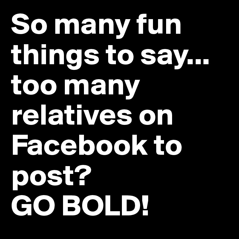 So many fun things to say...
too many relatives on Facebook to post? 
GO BOLD!
