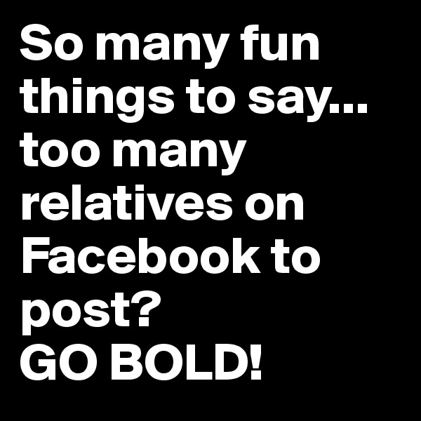 So many fun things to say...
too many relatives on Facebook to post? 
GO BOLD!