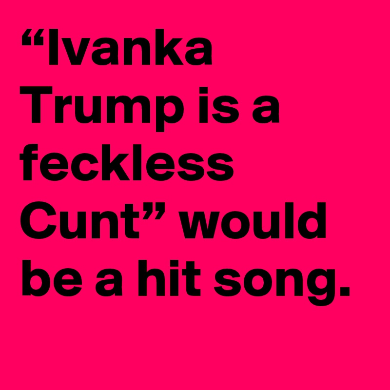 “Ivanka Trump is a feckless Cunt” would be a hit song.